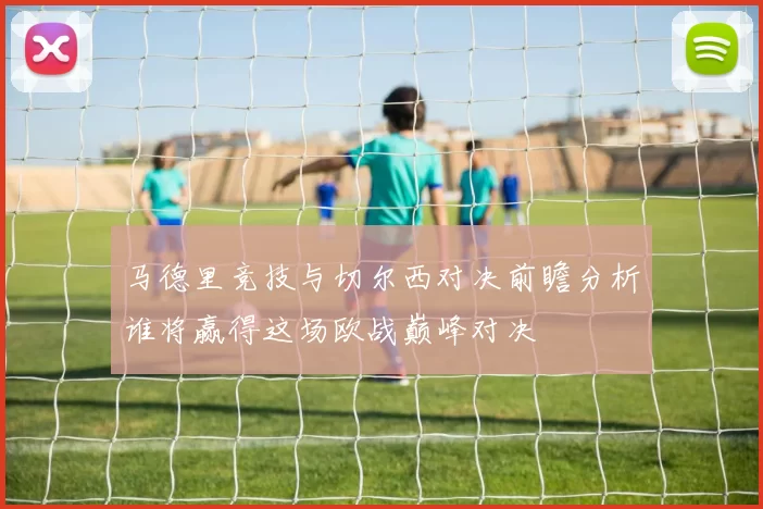 马德里竞技与切尔西对决前瞻分析谁将赢得这场欧战巅峰对决