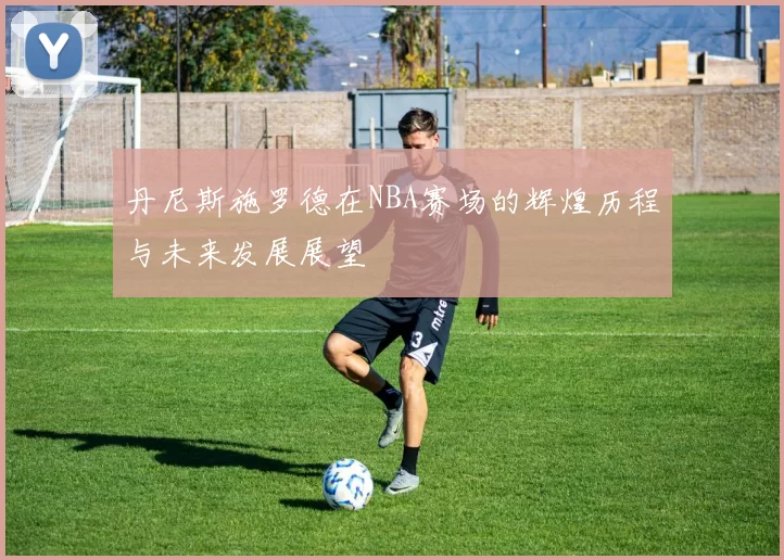 丹尼斯施罗德在NBA赛场的辉煌历程与未来发展展望