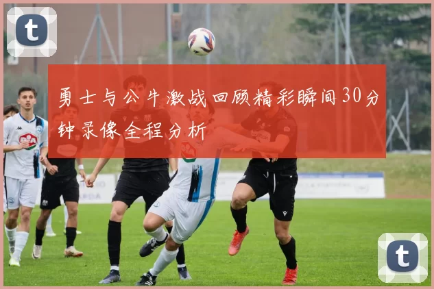 勇士与公牛激战回顾精彩瞬间30分钟录像全程分析