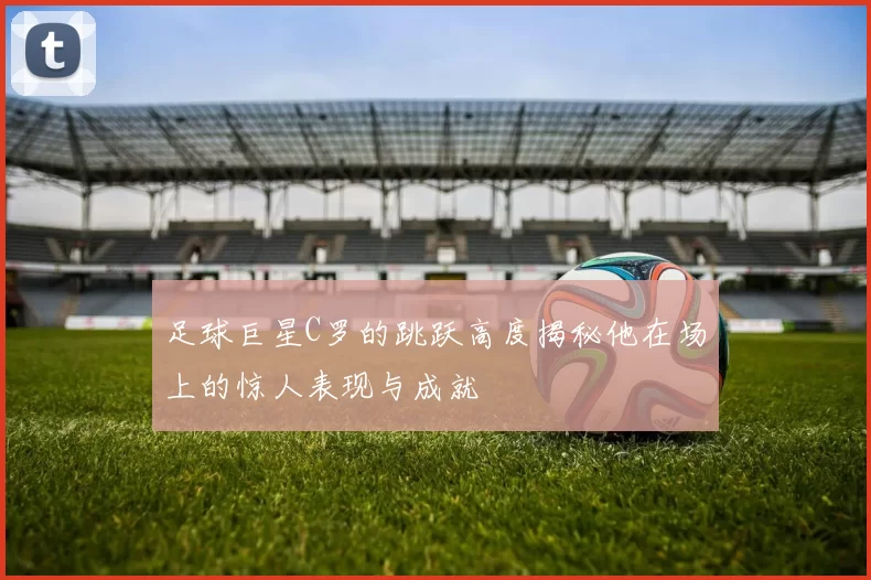 足球巨星C罗的跳跃高度揭秘他在场上的惊人表现与成就