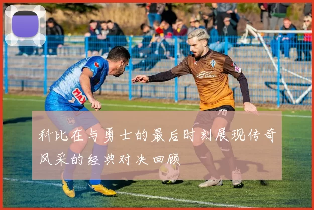 科比在与勇士的最后时刻展现传奇风采的经典对决回顾