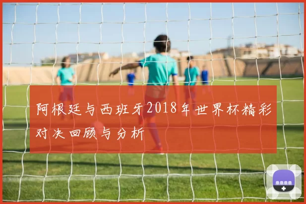 阿根廷与西班牙2018年世界杯精彩对决回顾与分析