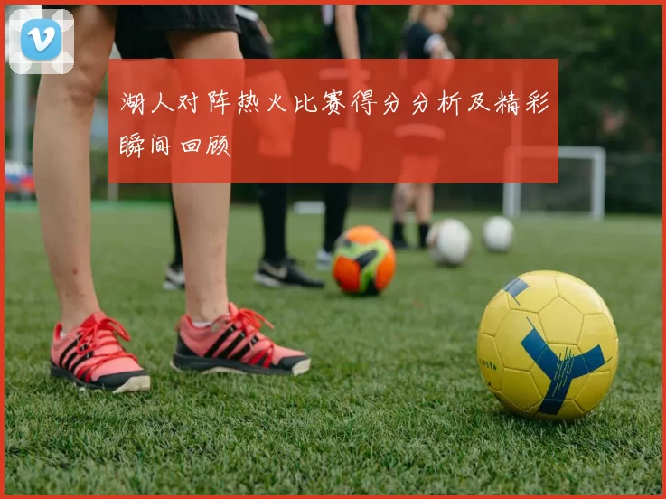 湖人对阵热火比赛得分分析及精彩瞬间回顾
