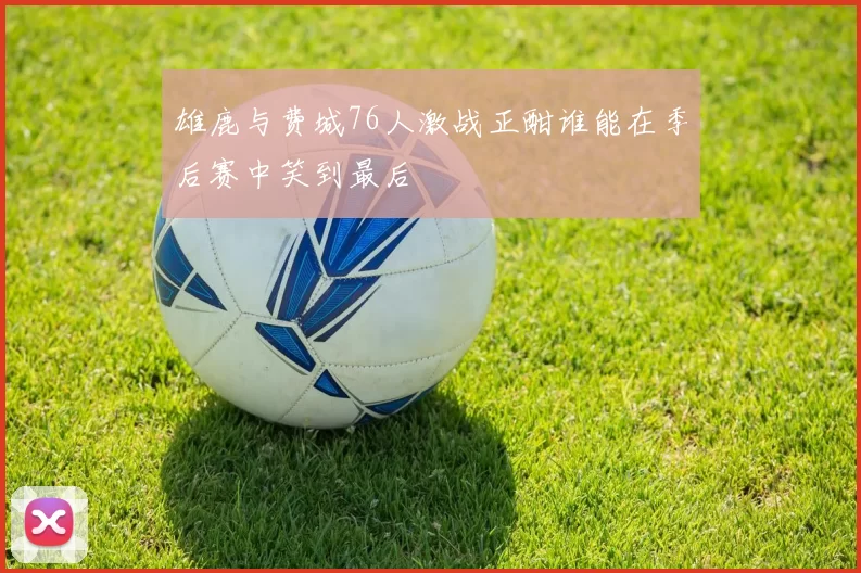 雄鹿与费城76人激战正酣谁能在季后赛中笑到最后