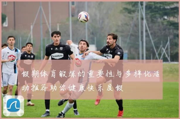 假期体育锻炼的重要性与多样化活动推荐助你健康快乐度假